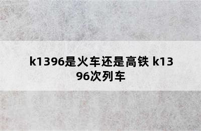 k1396是火车还是高铁 k1396次列车